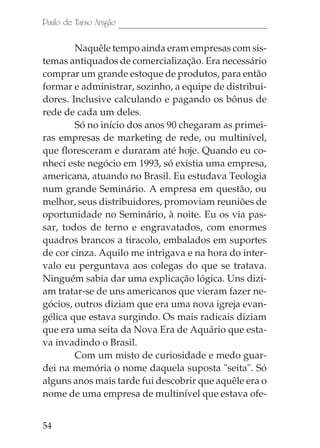 Paulo de Tarso Aragão

        Naquêle tempo ainda eram empresas com sis-
temas antiquados de comercialização. Era necessário
comprar um grande estoque de produtos, para então
formar e administrar, sozinho, a equipe de distribui-
dores. Inclusive calculando e pagando os bônus de
rede de cada um deles.
        Só no início dos anos 90 chegaram as primei-
ras empresas de marketing de rede, ou multinível,
que floresceram e duraram até hoje. Quando eu co-
nheci este negócio em 1993, só existia uma empresa,
americana, atuando no Brasil. Eu estudava Teologia
num grande Seminário. A empresa em questão, ou
melhor, seus distribuidores, promoviam reuniões de
oportunidade no Seminário, à noite. Eu os via pas-
sar, todos de terno e engravatados, com enormes
quadros brancos a tiracolo, embalados em suportes
de cor cinza. Aquilo me intrigava e na hora do inter-
valo eu perguntava aos colegas do que se tratava.
Ninguém sabia dar uma explicação lógica. Uns dizi-
am tratar-se de uns americanos que vieram fazer ne-
gócios, outros diziam que era uma nova igreja evan-
gélica que estava surgindo. Os mais radicais diziam
que era uma seita da Nova Era de Aquário que esta-
va invadindo o Brasil.
        Com um misto de curiosidade e medo guar-
dei na memória o nome daquela suposta "seita". Só
alguns anos mais tarde fui descobrir que aquêle era o
nome de uma empresa de multinível que estava ofe-


54
 