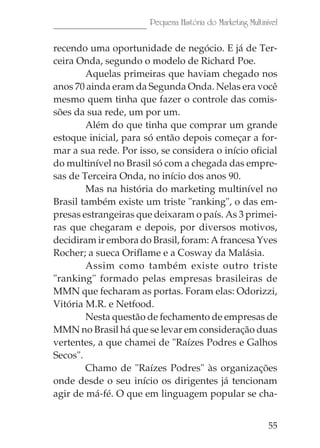 Pequena História do Marketing Multinível

recendo uma oportunidade de negócio. E já de Ter-
ceira Onda, segundo o modelo de Richard Poe.
        Aquelas primeiras que haviam chegado nos
anos 70 ainda eram da Segunda Onda. Nelas era você
mesmo quem tinha que fazer o controle das comis-
sões da sua rede, um por um.
        Além do que tinha que comprar um grande
estoque inicial, para só então depois começar a for-
mar a sua rede. Por isso, se considera o início oficial
do multinível no Brasil só com a chegada das empre-
sas de Terceira Onda, no início dos anos 90.
        Mas na história do marketing multinível no
Brasil também existe um triste "ranking", o das em-
presas estrangeiras que deixaram o país. As 3 primei-
ras que chegaram e depois, por diversos motivos,
decidiram ir embora do Brasil, foram: A francesa Yves
Rocher; a sueca Oriflame e a Cosway da Malásia.
        Assim como também existe outro triste
"ranking" formado pelas empresas brasileiras de
MMN que fecharam as portas. Foram elas: Odorizzi,
Vitória M.R. e Netfood.
        Nesta questão de fechamento de empresas de
MMN no Brasil há que se levar em consideração duas
vertentes, a que chamei de "Raízes Podres e Galhos
Secos".
        Chamo de "Raízes Podres" às organizações
onde desde o seu início os dirigentes já tencionam
agir de má-fé. O que em linguagem popular se cha-


                                                            55
 