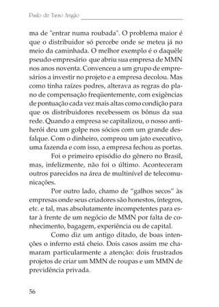 Paulo de Tarso Aragão

ma de "entrar numa roubada". O problema maior é
que o distribuidor só percebe onde se meteu já no
meio da caminhada. O melhor exemplo é o daquêle
pseudo-empresário que abriu sua empresa de MMN
nos anos noventa. Convenceu a um grupo de empre-
sários a investir no projeto e a empresa decolou. Mas
como tinha raízes podres, alterava as regras do pla-
no de compensação freqüentemente, com exigências
de pontuação cada vez mais altas como condição para
que os distribuidores recebessem os bônus da sua
rede. Quando a empresa se capitalizou, o nosso anti-
herói deu um golpe nos sócios com um grande des-
falque. Com o dinheiro, comprou um jato executivo,
uma fazenda e com isso, a empresa fechou as portas.
         Foi o primeiro episódio do gênero no Brasil,
mas, infelizmente, não foi o último. Aconteceram
outros parecidos na área de multinível de telecomu-
nicações.
         Por outro lado, chamo de “galhos secos” às
empresas onde seus criadores são honestos, íntegros,
etc. e tal, mas absolutamente incompetentes para es-
tar à frente de um negócio de MMN por falta de co-
nhecimento, bagagem, experiência ou de capital.
         Como diz um antigo ditado, de boas inten-
ções o inferno está cheio. Dois casos assim me cha-
maram particularmente a atenção: dois frustrados
projetos de criar um MMN de roupas e um MMN de
previdência privada.


56
 