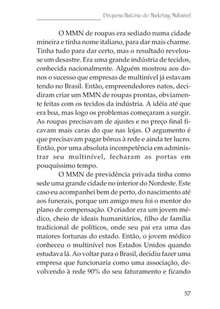Pequena História do Marketing Multinível

         O MMN de roupas era sediado numa cidade
mineira e tinha nome italiano, para dar mais charme.
Tinha tudo para dar certo, mas o resultado revelou-
se um desastre. Era uma grande indústria de tecidos,
conhecida nacionalmente. Alguém mostrou aos do-
nos o sucesso que empresas de multinível já estavam
tendo no Brasil. Então, empreendedores natos, deci-
diram criar um MMN de roupas prontas, obviamen-
te feitas com os tecidos da indústria. A idéia até que
era boa, mas logo os problemas começaram a surgir.
As roupas precisavam de ajustes e no preço final fi-
cavam mais caras do que nas lojas. O argumento é
que precisavam pagar bônus à rede e ainda ter lucro.
Então, por uma absoluta incompetência em adminis-
trar seu multinível, fecharam as portas em
pouquíssimo tempo.
         O MMN de previdência privada tinha como
sede uma grande cidade no interior do Nordeste. Este
caso eu acompanhei bem de perto, do nascimento até
aos funerais, porque um amigo meu foi o mentor do
plano de compensação. O criador era um jovem mé-
dico, cheio de ideais humanitários, filho de família
tradicional de políticos, onde seu pai era uma das
maiores fortunas do estado. Então, o jovem médico
conheceu o multinível nos Estados Unidos quando
estudava lá. Ao voltar para o Brasil, decidiu fazer uma
empresa que funcionaria como uma associação, de-
volvendo à rede 90% do seu faturamento e ficando


                                                            57
 