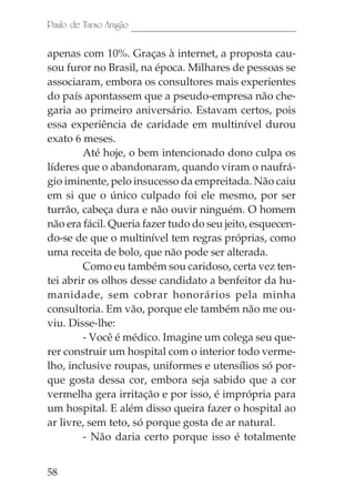Paulo de Tarso Aragão

apenas com 10%. Graças à internet, a proposta cau-
sou furor no Brasil, na época. Milhares de pessoas se
associaram, embora os consultores mais experientes
do país apontassem que a pseudo-empresa não che-
garia ao primeiro aniversário. Estavam certos, pois
essa experiência de caridade em multinível durou
exato 6 meses.
        Até hoje, o bem intencionado dono culpa os
líderes que o abandonaram, quando viram o naufrá-
gio iminente, pelo insucesso da empreitada. Não caiu
em si que o único culpado foi ele mesmo, por ser
turrão, cabeça dura e não ouvir ninguém. O homem
não era fácil. Queria fazer tudo do seu jeito, esquecen-
do-se de que o multinível tem regras próprias, como
uma receita de bolo, que não pode ser alterada.
        Como eu também sou caridoso, certa vez ten-
tei abrir os olhos desse candidato a benfeitor da hu-
manidade, sem cobrar honorários pela minha
consultoria. Em vão, porque ele também não me ou-
viu. Disse-lhe:
        - Você é médico. Imagine um colega seu que-
rer construir um hospital com o interior todo verme-
lho, inclusive roupas, uniformes e utensílios só por-
que gosta dessa cor, embora seja sabido que a cor
vermelha gera irritação e por isso, é imprópria para
um hospital. E além disso queira fazer o hospital ao
ar livre, sem teto, só porque gosta de ar natural.
        - Não daria certo porque isso é totalmente


58
 