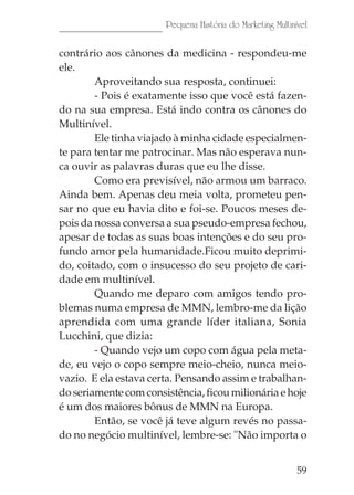 Pequena História do Marketing Multinível

contrário aos cânones da medicina - respondeu-me
ele.
        Aproveitando sua resposta, continuei:
        - Pois é exatamente isso que você está fazen-
do na sua empresa. Está indo contra os cânones do
Multinível.
        Ele tinha viajado à minha cidade especialmen-
te para tentar me patrocinar. Mas não esperava nun-
ca ouvir as palavras duras que eu lhe disse.
        Como era previsível, não armou um barraco.
Ainda bem. Apenas deu meia volta, prometeu pen-
sar no que eu havia dito e foi-se. Poucos meses de-
pois da nossa conversa a sua pseudo-empresa fechou,
apesar de todas as suas boas intenções e do seu pro-
fundo amor pela humanidade.Ficou muito deprimi-
do, coitado, com o insucesso do seu projeto de cari-
dade em multinível.
        Quando me deparo com amigos tendo pro-
blemas numa empresa de MMN, lembro-me da lição
aprendida com uma grande líder italiana, Sonia
Lucchini, que dizia:
        - Quando vejo um copo com água pela meta-
de, eu vejo o copo sempre meio-cheio, nunca meio-
vazio. E ela estava certa. Pensando assim e trabalhan-
do seriamente com consistência, ficou milionária e hoje
é um dos maiores bônus de MMN na Europa.
        Então, se você já teve algum revés no passa-
do no negócio multinível, lembre-se: "Não importa o


                                                            59
 