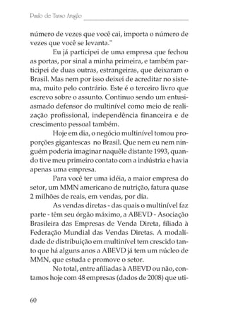 Paulo de Tarso Aragão

número de vezes que você cai, importa o número de
vezes que você se levanta."
         Eu já participei de uma empresa que fechou
as portas, por sinal a minha primeira, e também par-
ticipei de duas outras, estrangeiras, que deixaram o
Brasil. Mas nem por isso deixei de acreditar no siste-
ma, muito pelo contrário. Este é o terceiro livro que
escrevo sobre o assunto. Continuo sendo um entusi-
asmado defensor do multinível como meio de reali-
zação profissional, independência financeira e de
crescimento pessoal também.
         Hoje em dia, o negócio multinível tomou pro-
porções gigantescas no Brasil. Que nem eu nem nin-
guém poderia imaginar naquêle distante 1993, quan-
do tive meu primeiro contato com a indústria e havia
apenas uma empresa.
         Para você ter uma idéia, a maior empresa do
setor, um MMN americano de nutrição, fatura quase
2 milhões de reais, em vendas, por dia.
         As vendas diretas - das quais o multinível faz
parte - têm seu órgão máximo, a ABEVD - Asociação
Brasileira das Empresas de Venda Direta, filiada à
Federação Mundial das Vendas Diretas. A modali-
dade de distribuição em multinível tem crescido tan-
to que há alguns anos a ABEVD já tem um núcleo de
MMN, que estuda e promove o setor.
         No total, entre afiliadas à ABEVD ou não, con-
tamos hoje com 48 empresas (dados de 2008) que uti-


60
 
