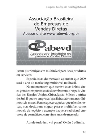 Pequena História do Marketing Multinível




lizam distribuição em multinível para seus produtos
ou serviços.
        Especialistas do mercado apontam que 2009
será o ano do marketing multinível no Brasil.
        No momento em que escrevo estas linhas, cin-
co grandes empresas estão desembarcando no país, vin-
das dos Estados Unidos, China, Japão, México e África
do Sul. E quatro empresas brasileiras abriram nos últi-
mos seis meses. Sem esquecer aquelas que não são no-
vas, mas decidiram migrar para o multinível como
modelo de negócio, a exemplo daquela tradicional em-
presa de cosméticos, com vinte anos de mercado.

       Aonde tudo isso vai parar? O céu é o limite.


                                                            61
 