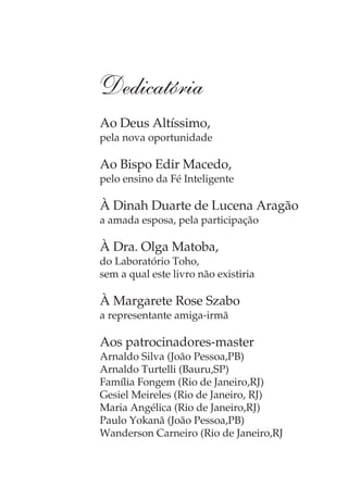 Dedicatória
Ao Deus Altíssimo,
pela nova oportunidade

Ao Bispo Edir Macedo,
pelo ensino da Fé Inteligente

À Dinah Duarte de Lucena Aragão
a amada esposa, pela participação

À Dra. Olga Matoba,
do Laboratório Toho,
sem a qual este livro não existiria

À Margarete Rose Szabo
a representante amiga-irmã

Aos patrocinadores-master
Arnaldo Silva (João Pessoa,PB)
Arnaldo Turtelli (Bauru,SP)
Família Fongem (Rio de Janeiro,RJ)
Gesiel Meireles (Rio de Janeiro, RJ)
Maria Angélica (Rio de Janeiro,RJ)
Paulo Yokanã (João Pessoa,PB)
Wanderson Carneiro (Rio de Janeiro,RJ
 