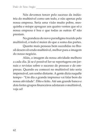 Paulo de Tarso Aragão

        Nós devemos torcer pelo sucesso da indús-
tria do multinível como um todo, e não apenas pela
nossa empresa. Seria uma visão muito pobre, mes-
quinha e míope apregoar aos quatro ventos que só a
nossa empresa é boa e que todas as outras 47 não
prestam.
        Na grandeza do novo paradigma trazido pelo
multinível, o todo é maior do que a soma das partes.
        Quanto mais pessoas bem sucedidas no Bra-
sil desenvolvendo multinível, melhor para a imagem
do nosso negócio.
        Aliás, a imagem da nossa atividade melhora
a cada dia. Já se é possível ler-se reportagens em jor-
nais e revistas sobre o sucesso de pessoas e de em-
presas. Quando eu comecei no multinível isto seria
impensável, um sonho distante. A gente dizia naquêle
tempo - "Um dia a grande imprensa vai falar bem da
nossa atividade". Dito e feito. Até um grande banco e
dois fortes grupos financeiros adotaram o multinível,
veja só!




62
 