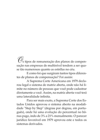 O    s tipos de remuneração dos planos de compen-
sação nas empresas de multinível tendem a ser qua-
se tão numerosos quanto as estrêlas no céu.
         E como foi que surgiram tantos tipos diferen-
tes de planos de compensação? Foi assim:
         A Suprema Corte Americana em 1979 decla-
rou legal o sistema de matriz aberta, onde não há li-
mite no número de pessoas que você pode cadastrar
diretamente a você. Assim, na matriz aberta você terá
uma lateralidade infinita.
         Para ser mais exato, a Suprema Corte dos Es-
tados Unidos aprovou o sistema aberto na modali-
dade "Step by Step" (degrau por degrau, em portu-
guês), onde há uma evolução do percentual no bô-
nus pago, indo de 3% a 21% mensalmente. O parecer
jurídico favorável em 1979 aprovou este e todos os
sistemas derivados.
 