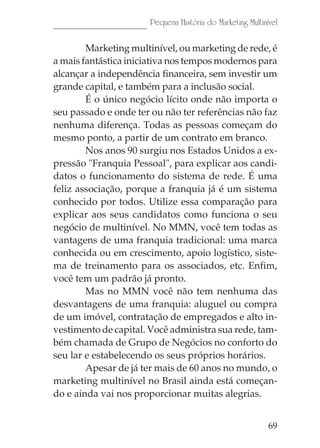Pequena História do Marketing Multinível

        Marketing multinível, ou marketing de rede, é
a mais fantástica iniciativa nos tempos modernos para
alcançar a independência financeira, sem investir um
grande capital, e também para a inclusão social.
        É o único negócio lícito onde não importa o
seu passado e onde ter ou não ter referências não faz
nenhuma diferença. Todas as pessoas começam do
mesmo ponto, a partir de um contrato em branco.
        Nos anos 90 surgiu nos Estados Unidos a ex-
pressão "Franquia Pessoal", para explicar aos candi-
datos o funcionamento do sistema de rede. É uma
feliz associação, porque a franquia já é um sistema
conhecido por todos. Utilize essa comparação para
explicar aos seus candidatos como funciona o seu
negócio de multinível. No MMN, você tem todas as
vantagens de uma franquia tradicional: uma marca
conhecida ou em crescimento, apoio logístico, siste-
ma de treinamento para os associados, etc. Enfim,
você tem um padrão já pronto.
        Mas no MMN você não tem nenhuma das
desvantagens de uma franquia: aluguel ou compra
de um imóvel, contratação de empregados e alto in-
vestimento de capital. Você administra sua rede, tam-
bém chamada de Grupo de Negócios no conforto do
seu lar e estabelecendo os seus próprios horários.
        Apesar de já ter mais de 60 anos no mundo, o
marketing multinível no Brasil ainda está começan-
do e ainda vai nos proporcionar muitas alegrias.


                                                           69
 