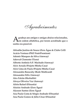 Agradecimentos

A   gradeço aos amigos e amigas abaixo relacionados,
    em ordem alfabética, por terem acreditado que o
sonho era possível.

Abisalão Justino de Souza (Zero Água & Clube Cell)
Acácio Ventura (PhD NutriPremium)
Ademir Marques da Silva (Amway)
Aderval Clemente (Tiens)
Alberto Antônio S.P. Machado (Amway)
Alcir Arruda (Projeto Minha Casa)
Alcir Lima de Paula (Projeto Minha Casa)
Alessandro Baracuhy (Rede Multicard)
Alessandro Félix (Amway)
Alex Falcão (Herbalife)
Alexya Oliveira Vaz (Amway)
Alírio Rafael (Dinastia)
Aluisio Andrade (Zero Água)
Alysson Santos (Zero Água)
Ana Paula Costa & Sérgio Andrade (Dinastia)
Ana Paula Gomes & Júlio César (Dinastia)
 