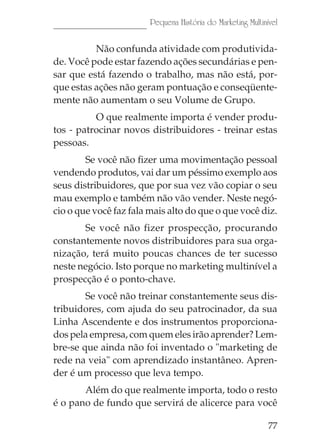 Pequena História do Marketing Multinível

          Não confunda atividade com produtivida-
de. Você pode estar fazendo ações secundárias e pen-
sar que está fazendo o trabalho, mas não está, por-
que estas ações não geram pontuação e conseqüente-
mente não aumentam o seu Volume de Grupo.
          O que realmente importa é vender produ-
tos - patrocinar novos distribuidores - treinar estas
pessoas.
        Se você não fizer uma movimentação pessoal
vendendo produtos, vai dar um péssimo exemplo aos
seus distribuidores, que por sua vez vão copiar o seu
mau exemplo e também não vão vender. Neste negó-
cio o que você faz fala mais alto do que o que você diz.
       Se você não fizer prospecção, procurando
constantemente novos distribuidores para sua orga-
nização, terá muito poucas chances de ter sucesso
neste negócio. Isto porque no marketing multinível a
prospecção é o ponto-chave.
        Se você não treinar constantemente seus dis-
tribuidores, com ajuda do seu patrocinador, da sua
Linha Ascendente e dos instrumentos proporciona-
dos pela empresa, com quem eles irão aprender? Lem-
bre-se que ainda não foi inventado o "marketing de
rede na veia" com aprendizado instantâneo. Apren-
der é um processo que leva tempo.
       Além do que realmente importa, todo o resto
é o pano de fundo que servirá de alicerce para você

                                                             77
 