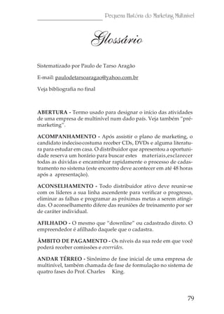 Pequena História do Marketing Multinível



                       Glossário
Sistematizado por Paulo de Tarso Aragão

E-mail: paulodetarsoaragao@yahoo.com.br

Veja bibliografia no final



ABERTURA - Termo usado para designar o início das atividades
de uma empresa de multinível num dado país. Veja também “pré-
marketing”.

ACOMPANHAMENTO - Após assistir o plano de marketing, o
candidato indeciso costuma receber CDs, DVDs e alguma literatu-
ra para estudar em casa. O distribuidor que apresentou a oportuni-
dade reserva um horário para buscar estes materiais,esclarecer
todas as dúvidas e encaminhar rapidamente o processo de cadas-
tramento no sistema (este encontro deve acontecer em até 48 horas
após a apresentação).

ACONSELHAMENTO - Todo distribuidor ativo deve reunir-se
com os líderes a sua linha ascendente para verificar o progresso,
eliminar as falhas e programar as próximas metas a serem atingi-
das. O aconselhamento difere das reuniões de treinamento por ser
de caráter individual.

AFILHADO - O mesmo que “downline” ou cadastrado direto. O
empreendedor é afilhado daquele que o cadastra.

ÂMBITO DE PAGAMENTO - Os níveis da sua rede em que você
poderá receber comissões e overrides.

ANDAR TÉRREO - Sinônimo de fase inicial de uma empresa de
multinível, também chamada de fase de formulação no sistema de
quatro fases do Prof. Charles King.




                                                                  79
 