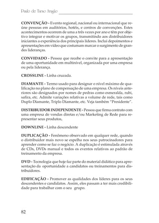 Paulo de Tarso Aragão

CONVENÇÃO - Evento regional, nacional ou internacional que re-
úne pessoas em auditórios, hotéis, e centros de convenções. Estes
acontecimentos ocorrem de uma a três vezes por ano e têm por obje-
tivo integrar e motivar os grupos, transmitindo aos distribuidores
iniciantes a experiência dos principais líderes. Inclui depoimentos e
apresentações em vídeo que costumam marcar o surgimento de gran-
des lideranças.

CONVIDADO - Pessoa que recebe o convite para a apresentação
de uma oportunidade em multinível, organizada por uma empresa
ou pela liderança.

CROSSLINE - Linha cruzada.

DIAMANTE - Termo usado para designar o nível máximo de qua-
lificação no plano de compensação de uma empresa. Os níveis ante-
riores são designados por nomes de pedras como esmeralda, rubi,
safira, etc. Admite variações relativas a volume de rede, tais como
Duplo Diamante, Triplo Diamante, etc. Veja também “Presidente”.

DISTRIBUIDOR INDEPENDENTE - Pessoa que firma contrato com
uma empresa de vendas diretas e/ou Marketing de Rede para re-
presentar seus produtos,

DOWNLINE - Linha descendente

DUPLICAÇÃO - Fenômeno observado em qualquer rede, quando
o distribuidor mais novo se espelha nos seus patrocinadores para
aprender como se faz o negócio. A duplicação é estimulada através
de CDs, DVDs manual e todos os eventos relativos ao padrão de
treinamento da empresa.

DVD - Tecnologia que hoje faz parte do material didático para apre-
sentação da oportunidade a candidatos ou treinamentos para dis-
tribuidores.

EDIFICAÇÃO - Promover as qualidades dos líderes para os seus
descendentes e candidatos. Assim, eles passam a ter mais credibili-
dade para trabalhar com o seu grupo.




82
 