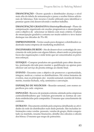 Pequena História do Marketing Multinível

EMANCIPAÇÃO - Ocorre quando o distribuidor alcança o nível
mais alto da tabela de remuneração e passa a receber bônus adicio-
nais de liderança. Este recurso é muito utilizado para identificar e
premiar quem está desenvolvendo o melhor trabalho.

EMANCIPAÇÃO GRADATIVA (Stairstep/Breakway) - Plano de
compensação organizado em escalas progressivas e emancipações
com o objetivo de selecionar os líderes com mais critério. O plano
de emancipação gradativa costuma ser muito seletivo e teve maior
destaque nas décadas de 70 e 80.

EMPREENDEDOR - Termo usado para designar o distribuidor ca-
dastrado numa empresa de marketing multinível.

ENGENHARIA DE REDE - Ato de desenvolver a estratégia de cres-
cimento de rede junto com alguns líderes, observando os principais
focos das organizações e onde terão que ser concentrados os próxi-
mos esforços.

ESTOQUE - Comprar produtos em quantidade para obter descon-
tos, pontuação elevada para manter a qualificação ou apenas para
oferecer um serviço de pronta entrega ao cliente final.

EVENTO - Encontro com o objetivo de promover a oportunidade,
integrar, motivar, e reinar os distribuidores. Há vários formatos de
eventos, mas os principais são: reunião semanal, reunião de treina-
mento, reunião fechada, rally, seminário e convenção.

EXPOSIÇÃO DE NEGÓCIOS - Reunião semanal, com nomes es-
pecíficos pra cada empresa.

EXPULSÃO - Recurso de punição extrema adotado pelas empresas
contradistribuidores que violaram gravemente as normas de con-
duta estabelecidas pela companhia. O mesmo que cancelamento de
contrato.

EXTRATO - Documento emitido pela empresa detalhando as ativi-
dades da rede do distribuidor num dado período. São incluídas in-
formações como vendas pessoais, vendas de grupo, título conquis-
tado ou mantido, resumo financeiro, detalhe dos cálculos e cálculo
dos bônus. O mesmo que mapa de patrocínio.



                                                                  83
 