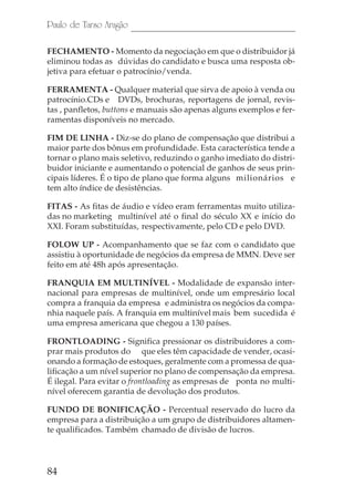 Paulo de Tarso Aragão

FECHAMENTO - Momento da negociação em que o distribuidor já
eliminou todas as dúvidas do candidato e busca uma resposta ob-
jetiva para efetuar o patrocínio/venda.

FERRAMENTA - Qualquer material que sirva de apoio à venda ou
patrocínio.CDs e DVDs, brochuras, reportagens de jornal, revis-
tas , panfletos, buttons e manuais são apenas alguns exemplos e fer-
ramentas disponíveis no mercado.

FIM DE LINHA - Diz-se do plano de compensação que distribui a
maior parte dos bônus em profundidade. Esta característica tende a
tornar o plano mais seletivo, reduzindo o ganho imediato do distri-
buidor iniciante e aumentando o potencial de ganhos de seus prin-
cipais líderes. É o tipo de plano que forma alguns milionários e
tem alto índice de desistências.

FITAS - As fitas de áudio e vídeo eram ferramentas muito utiliza-
das no marketing multinível até o final do século XX e início do
XXI. Foram substituídas, respectivamente, pelo CD e pelo DVD.

FOLOW UP - Acompanhamento que se faz com o candidato que
assistiu à oportunidade de negócios da empresa de MMN. Deve ser
feito em até 48h após apresentação.

FRANQUIA EM MULTINÍVEL - Modalidade de expansão inter-
nacional para empresas de multinível, onde um empresário local
compra a franquia da empresa e administra os negócios da compa-
nhia naquele país. A franquia em multinível mais bem sucedida é
uma empresa americana que chegou a 130 países.

FRONTLOADING - Significa pressionar os distribuidores a com-
prar mais produtos do que eles têm capacidade de vender, ocasi-
onando a formação de estoques, geralmente com a promessa de qua-
lificação a um nível superior no plano de compensação da empresa.
É ilegal. Para evitar o frontloading as empresas de ponta no multi-
nível oferecem garantia de devolução dos produtos.

FUNDO DE BONIFICAÇÃO - Percentual reservado do lucro da
empresa para a distribuição a um grupo de distribuidores altamen-
te qualificados. Também chamado de divisão de lucros.




84
 