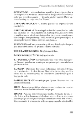 Pequena História do Marketing Multinível

GERENTE - Nível intermediário de qualificação em alguns planos
de compensação. Os níveis superiores são designados adicionando-
se termos específicos, como     Gerente-Master, Gerente-Ouro, Ge-
rente-Soaring, etc. veja também “Master”

GRUPO DE NEGÓCIOS - O mesmo que rede ou organização em
multinível.

GRUPO PESSOAL - É formado pelos distribuidores de uma rede
que ainda não se emanciparam. Em muitos planos, é decisivo para
o recebimento ou não de comissão sobre os grupos emancipados.
Por exemplo, a empresa exigir 2.000 pontos de grupo pessoal para o
distribuidor receber bônus sobre os qualificados.

HISTOGRAMA - É a representação gráfica da distribuição dos gru-
pos no sistema linear, em gráfico de barras verticais.

HOME BASED BUSINESS - Negócio domiciliar.

ÍNDICE DE DESISTÊNCIAS - Rotatividade.

KIT DE PATROCÍNIO - Também conhecido como pasta de negóci-
os. Recurso geralmente usado por empresas que comercializam
produtos físicos.

LARGURA - O número de pessoas cadastradas na linha de frente,
ou primeiro nível, do distribuidor. Na matriz aberta a largura é in-
finita, mas na matriz fechada há um número determinado para a
largura da rede.

LATERALIDADE - Número de grupos ligados diretamente a um
único distribuidor.

LÍDER - Pessoa que participa ativamente das vendas e do recruta-
mento de novos distribuidores em seu grupo.

LINEAR - Plano de compensação que adota a formação de uma li-
nha única de distribuidores, abolindo o conceito de rede. As comis-
sões são pagas em função de grupos formados no meio da fila única.
Grupo anterior é o formando antes do grupo geral o distribuidor




                                                                  85
 