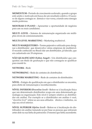 Paulo de Tarso Aragão

MOMENTUM - Período de crescimento acelerado, quando o grupo
está unido e motivado em busca de um resultado coletivo. O suces-
so de alguns contagia os demais e vice-versa, criando uma sinergia
muito poderosa.

MOSTRAR O PLANO - Apresentar a oportunidade de negócios
para um ou mais candidatos.

MULTI -LEVEL - Sistema de remuneração organizado em múlti-
plos níveis de comissionamento.

MULTI-LEVEL MARKETING - Marketing multinivel.

MULTI-MARQUETEIRO – Termo pejorativo utilizado para desig-
nar o distribuidor que desenvolve várias empresas de multinível.
O recorde conhecido no Brasil éde um distribuidor, já falecido, que
era cadastrado em 18 empresas.

NÃO QUALIFICADO (Fallen Angel) - Um distribuidor que con-
quistou um título de graduação e que não conseguiu se qualificar
para mantê-lo.

NETWORK - Rede

NETWORKING - Rede de contatos do distribuidor.

NETWORK MARKETING - Rede de contatos do distribuidor.

NÍVEL - Estágio de qualificação em que o distribuidor se encontra,
para efeito de remuneração e reconhecimento.

NÍVEL INFERIOR (Downline level) - Refere-se à localização física
que um determinado distribuidor ocupa em uma determinada ge-
nealogia ou organização. Este nível é sempre relativo ao distribui-
dor em análise. Por exemplo se o distribuidor em análise é você,
“downline level” refere-se aos seus afiliados diretos e indiretos, ou
seja seu nível inferior.

NÍVEL SUPERIOR (Upline level) - Refere-se à localização do dis-
tribuidor em análise tomando-se por base as pessoas que entraram
antes dele na sua linha de patrocínio. O mesmo que linha ascendente.



88
 