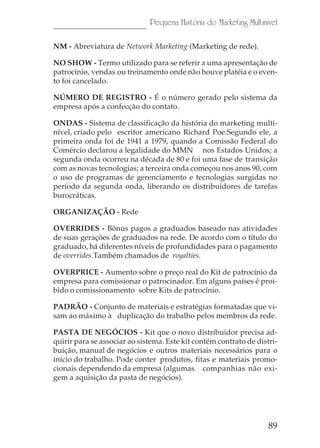 Pequena História do Marketing Multinível

NM - Abreviatura de Network Marketing (Marketing de rede).

NO SHOW - Termo utilizado para se referir a uma apresentação de
patrocínio, vendas ou treinamento onde não houve platéia e o even-
to foi cancelado.

NÚMERO DE REGISTRO - É o número gerado pelo sistema da
empresa após a confecção do contato.

ONDAS - Sistema de classificação da história do marketing multi-
nível, criado pelo escritor americano Richard Poe.Segundo ele, a
primeira onda foi de 1941 a 1979, quando a Comissão Federal do
Comércio declarou a legalidade do MMN nos Estados Unidos; a
segunda onda ocorreu na década de 80 e foi uma fase de transição
com as novas tecnologias; a terceira onda começou nos anos 90, com
o uso de programas de gerenciamento e tecnologias surgidas no
período da segunda onda, liberando os distribuidores de tarefas
burocráticas.

ORGANIZAÇÃO - Rede

OVERRIDES - Bônus pagos a graduados baseado nas atividades
de suas gerações de graduados na rede. De acordo com o título do
graduado, há diferentes níveis de profundidades para o pagamento
de overrides.Também chamados de royalties.

OVERPRICE - Aumento sobre o preço real do Kit de patrocínio da
empresa para comissionar o patrocinador. Em alguns países é proi-
bido o comissionamento sobre Kits de patrocínio.

PADRÃO - Conjunto de materiais e estratégias formatadas que vi-
sam ao máximo à duplicação do trabalho pelos membros da rede.

PASTA DE NEGÓCIOS - Kit que o novo distribuidor precisa ad-
quirir para se associar ao sistema. Este kit contém contrato de distri-
buição, manual de negócios e outros materiais necessários para o
início do trabalho. Pode conter produtos, fitas e materiais promo-
cionais dependendo da empresa (algumas companhias não exi-
gem a aquisição da pasta de negócios).




                                                                    89
 
