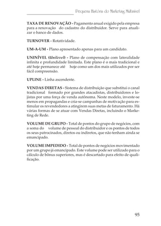 Pequena História do Marketing Multinível

TAXA DE RENOVAÇÃO - Pagamento anual exigido pela empresa
para a renovação do cadastro do distribuidor. Serve para atuali-
zar o banco de dados.

TURNOVER - Rotatividade.

UM-A-UM - Plano apresentado apenas para um candidato.

UNINÍVEL (Unilevel) - Plano de compensação com lateralidade
infinita e profundidade limitada. Este plano é o mais tradicional e
até hoje permanece até hoje como um dos mais utilizados por ser
fácil compreensão.

UPLINE - Linha ascendente.

VENDAS DIRETAS - Sistema de distribuição que substitui o canal
tradicional formado por grandes atacadistas, distribuidores e lo-
jistas por uma força de venda autônoma. Neste modelo, investe-se
menos em propagandas e cria-se campanhas de motivação para es-
timular os revendedores a atingirem suas metas de faturamento. Há
várias formas de se atuar com Vendas Diretas, incluindo o Marke-
ting de Rede.

VOLUME DE GRUPO - Total de pontos do grupo de negócios, com
a soma do volume de pessoal do distribuidor e os pontos de todos
os seus patrocinados, diretos ou indiretos, que não tenham ainda se
emancipado.

VOLUME IMPEDIDO - Total de pontos de negócios movimentado
por um grupo já emancipado. Este volume pode ser utilizado para o
cálculo de bônus superiores, mas é descartado para efeito de quali-
ficação.




                                                                  95
 
