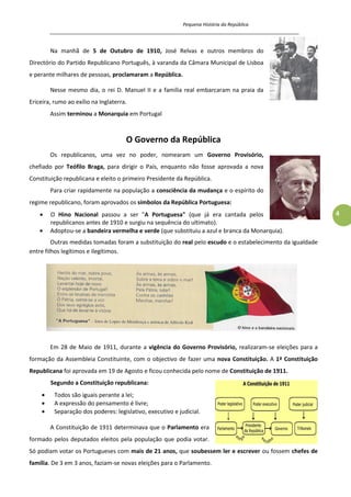 Pequena História da República
_____________________________________________________________________________________
4
Na manhã de 5 de Outubro de 1910, José Relvas e outros membros do
Directório do Partido Republicano Português, à varanda da Câmara Municipal de Lisboa
e perante milhares de pessoas, proclamaram a República.
Nesse mesmo dia, o rei D. Manuel II e a família real embarcaram na praia da
Ericeira, rumo ao exílio na Inglaterra.
Assim terminou a Monarquia em Portugal
O Governo da República
Os republicanos, uma vez no poder, nomearam um Governo Provisório,
chefiado por Teófilo Braga, para dirigir o País, enquanto não fosse aprovada a nova
Constituição republicana e eleito o primeiro Presidente da República.
Para criar rapidamente na população a consciência da mudança e o espírito do
regime republicano, foram aprovados os símbolos da República Portuguesa:
O Hino Nacional passou a ser "A Portuguesa" (que já era cantada pelos
republicanos antes de 1910 e surgiu na sequência do ultimato).
Adoptou-se a bandeira vermelha e verde (que substituiu a azul e branca da Monarquia).
Outras medidas tomadas foram a substituição do real pelo escudo e o estabelecimento da igualdade
entre filhos legítimos e ilegítimos.
Em 28 de Maio de 1911, durante a vigência do Governo Provisório, realizaram-se eleições para a
formação da Assembleia Constituinte, com o objectivo de fazer uma nova Constituição. A 1ª Constituição
Republicana foi aprovada em 19 de Agosto e ficou conhecida pelo nome de Constituição de 1911.
Segundo a Constituição republicana:
Todos são iguais perante a lei;
A expressão do pensamento é livre;
Separação dos poderes: legislativo, executivo e judicial.
A Constituição de 1911 determinava que o Parlamento era
formado pelos deputados eleitos pela população que podia votar.
Só podiam votar os Portugueses com mais de 21 anos, que soubessem ler e escrever ou fossem chefes de
família. De 3 em 3 anos, faziam-se novas eleições para o Parlamento.
 