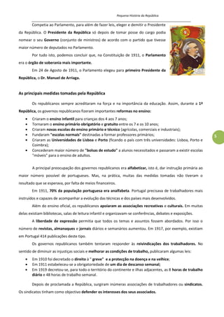 Pequena História da República
_____________________________________________________________________________________
5
Competia ao Parlamento, para além de fazer leis, eleger e demitir o Presidente
da República. O Presidente da República só depois de tomar posse do cargo podia
nomear o seu Governo (conjunto de ministros) de acordo com o partido que tivesse
maior número de deputados no Parlamento.
Por tudo isto, podemos concluir que, na Constituição de 1911, o Parlamento
era o órgão de soberania mais importante.
Em 24 de Agosto de 1911, o Parlamento elegeu para primeiro Presidente da
República, o Dr. Manuel de Arriaga.
As principais medidas tomadas pela República
Os republicanos sempre acreditaram na força e na importância da educação. Assim, durante a 1ª
República, os governos republicanos fizeram importantes reformas no ensino:
Criaram o ensino infantil para crianças dos 4 aos 7 anos;
Tornaram o ensino primário obrigatório e gratuito entre os 7 e os 10 anos;
Criaram novas escolas do ensino primário e técnico (agrícolas, comerciais e industriais);
Fundaram "escolas normais" destinadas a formar professores primários;
Criaram as Universidades de Lisboa e Porto (ficando o país com três universidades: Lisboa, Porto e
Coimbra);
Concederam maior número de "bolsas de estudo" a alunos necessitados e passaram a existir escolas
"móveis" para o ensino de adultos.
A principal preocupação dos governos republicanos era alfabetizar, isto é, dar instrução primária ao
maior número possível de portugueses. Mas, na prática, muitas das medidas tomadas não tiveram o
resultado que se esperava, por falta de meios financeiros.
Em 1911, 70% da população portuguesa era analfabeta. Portugal precisava de trabalhadores mais
instruídos e capazes de acompanhar a evolução das técnicas e dos países mais desenvolvidos.
Além do ensino oficial, os republicanos apoiaram as associações recreativas e culturais. Em muitas
delas existiam bibliotecas, salas de leitura infantil e organizavam-se conferências, debates e exposições.
A liberdade de expressão permitia que todos os temas e assuntos fossem abordados. Por isso o
número de revistas, almanaques e jornais diários e semanários aumentou. Em 1917, por exemplo, existiam
em Portugal 414 publicações deste tipo.
Os governos republicanos também tentaram responder às reivindicações dos trabalhadores. No
sentido de diminuir as injustiças sociais e melhorar as condições de trabalho, publicaram algumas leis:
Em 1910 foi decretado o direito à " greve" e a protecção na doença e na velhice;
Em 1911 estabeleceu-se a obrigatoriedade de um dia de descanso semanal;
Em 1919 decretou-se, para todo o território do continente e ilhas adjacentes, as 8 horas de trabalho
diário e 48 horas de trabalho semanal.
Depois de proclamada a República, surgiram inúmeras associações de trabalhadores ou sindicatos.
Os sindicatos tinham como objectivo defender os interesses dos seus associados.
 