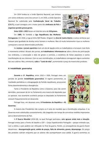 Pequena História da República
_____________________________________________________________________________________
6
Em 1914 fundou-se a União Operária Nacional, que tentava
unir vários sindicatos numa luta comum. E, em 1919, a União Operária
Nacional foi substituída pela Confederação Geral do Trabalho
(C.G.T.), a qual conseguiu unir a maior parte dos sindicatos do País e
organizar grandes greves gerais.
Entre 1910 e 1925 houve um total de cerca de 518 greves.
Em 1909, foi fundada a Liga Republicana das Mulheres
Portuguesas. Em 1910, a Liga já tinha 500 filiadas. Dirigiam-na Ana de Castro Osório e outras senhoras que
lutavam pela igualdade de direitos entre homens e mulheres. Mas só muito lentamente é que as mulheres
começaram a exercer determinadas profissões.
As revistas e jornais operários eram um elo de ligação entre os trabalhadores e tornavam mais forte
o movimento sindical. Através dos jornais, os trabalhadores informavam-se sobre a forma de participação
nos sindicatos, a convocação e data de greves e comícios, a existência de festas populares e outras
manifestações do seu interesse. Com as suas reivindicações, os trabalhadores conseguiram alguns aumentos
dos seus salários. Mas, entretanto, subia o "custo de vida", aumentando o preço da maioria dos produtos.
A instabilidade governativa
Durante a 1ª. República, entre 1910 e 1926, Portugal viveu um
período de grande instabilidade governativa. O regime parlamentar, as
rivalidades partidárias e a desagregação do Partido republicano, provocaram
fortes desentendimentos e divergências.
Tanto o Presidente da República como o Governo, para não serem
demitidos, precisavam de ter no Parlamento uma maioria de deputados que
os apoiasse. Isso raramente acontecia porque os deputados ao Parlamento
estavam frequentemente em desacordo.
Portugal teve, em dezasseis anos, 8 Presidentes da República e 45
Governos.
A maioria dos Presidentes não cumpriu os 4 anos de mandato que a Constituição estipulava. E os
Governos eram substituídos constantemente, não chegando a ter tempo de concretizar medidas importantes
para o desenvolvimento do País.
A Iª Guerra Mundial (1914-18), na qual Portugal participou, veio agravar ainda mais a situação.
Portugal enviou para a frente de batalha o CEP – Corpo Expedicionário Português – porque entendia que,
com a vitória, o país poderia sair reforçado no final da guerra. Porém, as consequências da guerra foram
desastrosas - desorganização geral, subida de preços, falta de alimentos, greves, desemprego. Os preços
dos produtos subiram enquanto que os salários não acompanhavam essa subida. A guerra aumentou as
 