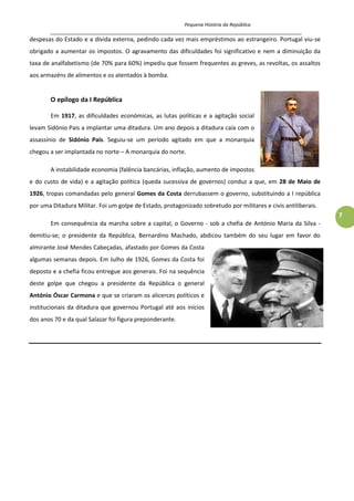 Pequena História da República
_____________________________________________________________________________________
7
despesas do Estado e a divida externa, pedindo cada vez mais empréstimos ao estrangeiro. Portugal viu-se
obrigado a aumentar os impostos. O agravamento das dificuldades foi significativo e nem a diminuição da
taxa de analfabetismo (de 70% para 60%) impediu que fossem frequentes as greves, as revoltas, os assaltos
aos armazéns de alimentos e os atentados à bomba.
O epílogo da I República
Em 1917, as dificuldades económicas, as lutas políticas e a agitação social
levam Sidónio Pais a implantar uma ditadura. Um ano depois a ditadura caía com o
assassínio de Sidónio Pais. Seguiu-se um período agitado em que a monarquia
chegou a ser implantada no norte – A monarquia do norte.
A instabilidade economia (falência bancárias, inflação, aumento de impostos
e do custo de vida) e a agitação política (queda sucessiva de governos) conduz a que, em 28 de Maio de
1926, tropas comandadas pelo general Gomes da Costa derrubassem o governo, substituindo a I república
por uma Ditadura Militar. Foi um golpe de Estado, protagonizado sobretudo por militares e civis antiliberais.
Em consequência da marcha sobre a capital, o Governo - sob a chefia de António Maria da Silva -
demitiu-se; o presidente da República, Bernardino Machado, abdicou também do seu lugar em favor do
almirante José Mendes Cabeçadas, afastado por Gomes da Costa
algumas semanas depois. Em Julho de 1926, Gomes da Costa foi
deposto e a chefia ficou entregue aos generais. Foi na sequência
deste golpe que chegou a presidente da República o general
António Óscar Carmona e que se criaram os alicerces políticos e
institucionais da ditadura que governou Portugal até aos inícios
dos anos 70 e da qual Salazar foi figura preponderante.
 
