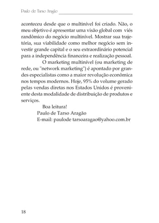 18
Paulo de Tarso Aragão
aconteceu desde que o multinível foi criado. Não, o
meu objetivo é apresentar uma visão global com viés
randômico do negócio multinível. Mostrar sua traje-
tória, sua viabilidade como melhor negócio sem in-
vestir grande capital e o seu extraordinário potencial
para a independência financeira e realização pessoal.
O marketing multinível (ou marketing de
rede, ou "network marketing") é apontado por gran-
des especialistas como a maior revolução econômica
nos tempos modernos. Hoje, 95% do volume gerado
pelas vendas diretas nos Estados Unidos é proveni-
ente desta modalidade de distribuição de produtos e
serviços.
Boa leitura!
Paulo de Tarso Aragão
E-mail: paulode tarsoaragao@yahoo.com.br
 