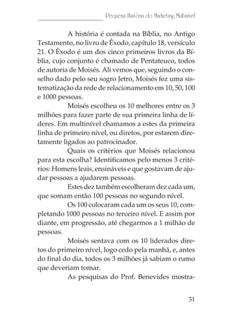 31
Pequena História do Marketing Multinível
A história é contada na Bíblia, no Antigo
Testamento, no livro de Êxodo, capítulo 18, versículo
21. O Êxodo é um dos cinco primeiros livros da Bí-
blia, cujo conjunto é chamado de Pentateuco, todos
de autoria de Moisés. Ali vemos que, seguindo o con-
selho dado pelo seu sogro Jetro, Moisés fez uma sis-
tematização da rede de relacionamento em 10, 50, 100
e 1000 pessoas.
Moisés escolheu os 10 melhores entre os 3
milhões para fazer parte de sua primeira linha de lí-
deres. Em multinível chamamos a estes da primeira
linha de primeiro nível, ou diretos, por estarem dire-
tamente ligados ao patrocinador.
Quais os critérios que Moisés relacionou
para esta escolha? Identificamos pelo menos 3 crité-
rios: Homens leais, ensináveis e que gostavam de aju-
dar pessoas a ajudarem pessoas.
Estes dez também escolheram dez cada um,
que somam então 100 pessoas no segundo nível.
Os 100 colocaram cada um os seus 10, com-
pletando 1000 pessoas no terceiro nível. E assim por
diante, em progressão, até chegarmos a 1 milhão de
pessoas.
Moisés sentava com os 10 liderados dire-
tos do primeiro nível, logo cedo pela manhã, e, antes
do final do dia, todos os 3 milhões já sabiam o rumo
que deveriam tomar.
As pesquisas do Prof. Benevides mostra-
 