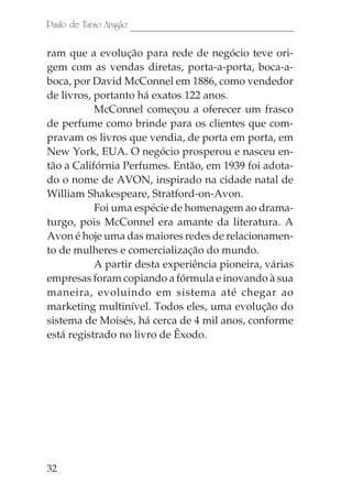 32
Paulo de Tarso Aragão
ram que a evolução para rede de negócio teve ori-
gem com as vendas diretas, porta-a-porta, boca-a-
boca, por David McConnel em 1886, como vendedor
de livros, portanto há exatos 122 anos.
McConnel começou a oferecer um frasco
de perfume como brinde para os clientes que com-
pravam os livros que vendia, de porta em porta, em
New York, EUA. O negócio prosperou e nasceu en-
tão a Califórnia Perfumes. Então, em 1939 foi adota-
do o nome de AVON, inspirado na cidade natal de
William Shakespeare, Stratford-on-Avon.
Foi uma espécie de homenagem ao drama-
turgo, pois McConnel era amante da literatura. A
Avon é hoje uma das maiores redes de relacionamen-
to de mulheres e comercialização do mundo.
A partir desta experiência pioneira, várias
empresas foram copiando a fórmula e inovando à sua
maneira, evoluindo em sistema até chegar ao
marketing multinível. Todos eles, uma evolução do
sistema de Moisés, há cerca de 4 mil anos, conforme
está registrado no livro de Êxodo.
 