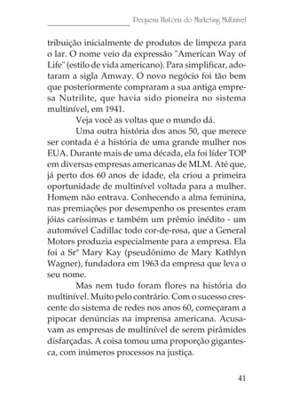41
Pequena História do Marketing Multinível
tribuição inicialmente de produtos de limpeza para
o lar. O nome veio da expressão "American Way of
Life" (estilo de vida americano). Para simplificar, ado-
taram a sigla Amway. O novo negócio foi tão bem
que posteriormente compraram a sua antiga empre-
sa Nutrilite, que havia sido pioneira no sistema
multinível, em 1941.
Veja você as voltas que o mundo dá.
Uma outra história dos anos 50, que merece
ser contada é a história de uma grande mulher nos
EUA. Durante mais de uma década, ela foi líder TOP
em diversas empresas americanas de MLM. Até que,
já perto dos 60 anos de idade, ela criou a primeira
oportunidade de multinível voltada para a mulher.
Homem não entrava. Conhecendo a alma feminina,
nas premiações por desempenho os presentes eram
jóias caríssimas e também um prêmio inédito - um
automóvel Cadillac todo cor-de-rosa, que a General
Motors produzia especialmente para a empresa. Ela
foi a Srª Mary Kay (pseudônimo de Mary Kathlyn
Wagner), fundadora em 1963 da empresa que leva o
seu nome.
Mas nem tudo foram flores na história do
multinível. Muito pelo contrário. Com o sucesso cres-
cente do sistema de redes nos anos 60, começaram a
pipocar denúncias na imprensa americana. Acusa-
vam as empresas de multinível de serem pirâmides
disfarçadas. A coisa tomou uma proporção gigantes-
ca, com inúmeros processos na justiça.
 