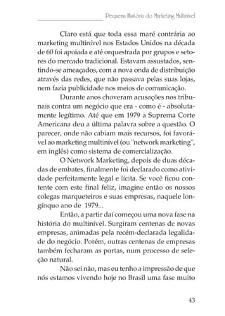 43
Pequena História do Marketing Multinível
Claro está que toda essa maré contrária ao
marketing multinível nos Estados Unidos na década
de 60 foi apoiada e até orquestrada por grupos e seto-
res do mercado tradicional. Estavam assustados, sen-
tindo-se ameaçados, com a nova onda de distribuição
através das redes, que não passava pelas suas lojas,
nem fazia publicidade nos meios de comunicação.
Durante anos choveram acusações nos tribu-
nais contra um negócio que era - como é - absoluta-
mente legítimo. Até que em 1979 a Suprema Corte
Americana deu a última palavra sobre a questão. O
parecer, onde não cabiam mais recursos, foi favorá-
vel ao marketing multinível (ou "network marketing",
em inglês) como sistema de comercialização.
O Network Marketing, depois de duas déca-
das de embates, finalmente foi declarado como ativi-
dade perfeitamente legal e lícita. Se você ficou con-
tente com este final feliz, imagine então os nossos
colegas marqueteiros e suas empresas, naquele lon-
gínquo ano de 1979...
Então, a partir daí começou uma nova fase na
história do multinível. Surgiram centenas de novas
empresas, animadas pela recém-declarada legalida-
de do negócio. Porém, outras centenas de empresas
também fecharam as portas, num processo de sele-
ção natural.
Não sei não, mas eu tenho a impressão de que
nós estamos vivendo hoje no Brasil uma fase muito
 