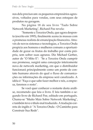 50
Paulo de Tarso Aragão
nos dela precisavam: os pequenos empresários agres-
sivos, voltados para vendas, com seus estoques de
produtos na garagem.
Na página 18 de seu livro "Tudo Sobre
Network Marketing", Richard Poe revela:
"Somente a Terceira Onda, que agora despon-
ta (escrito em 1995), finalmente acena às massas com
a promessa realista de emancipação financeira. Atra-
vés de novos sistemas e tecnologias, a Terceira Onda
propicia aos homens e mulheres comuns a oportuni-
dade de gozar os frutos do trabalho por conta pró-
pria, sem sofrer suas agruras. Diz Michael Gerber,
autor de "O Mito E": "Se a Terceira Onda cumprir
sua promessa, surgirá uma concepção inteiramente
nova de network marketing, em que o distribuidor
funcionará principalmente como um ponto de con-
tato humano através do qual o fluxo de comunica-
ções ou informações da empresa será canalizado. A
idéia é: "Faça o que sabe fazer melhor e nós, a empre-
sa, faremos o resto".
Se você quer conhecer o restante desta análi-
se, recomendo que leia o livro. E leia também o se-
gundo livro de Richard Poe, editado em português.
Chama-se "Muito Mais Sobre Network Marketing",
e também teve o título mal traduzido. A tradução cor-
reta do inglês é: "A Terceira Onda - O Caminho para
Construir Sua Rede".
 