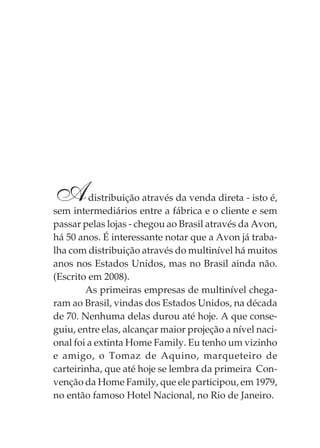 Adistribuição através da venda direta - isto é,
sem intermediários entre a fábrica e o cliente e sem
passar pelas lojas - chegou ao Brasil através da Avon,
há 50 anos. É interessante notar que a Avon já traba-
lha com distribuição através do multinível há muitos
anos nos Estados Unidos, mas no Brasil ainda não.
(Escrito em 2008).
As primeiras empresas de multinível chega-
ram ao Brasil, vindas dos Estados Unidos, na década
de 70. Nenhuma delas durou até hoje. A que conse-
guiu, entre elas, alcançar maior projeção a nível naci-
onal foi a extinta Home Family. Eu tenho um vizinho
e amigo, o Tomaz de Aquino, marqueteiro de
carteirinha, que até hoje se lembra da primeira Con-
venção da Home Family, que ele participou, em 1979,
no então famoso Hotel Nacional, no Rio de Janeiro.
 