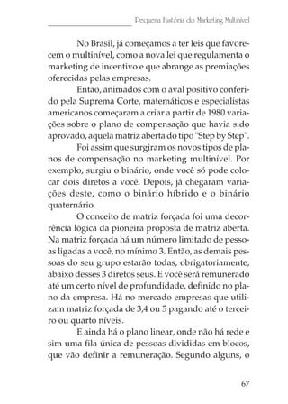 67
Pequena História do Marketing Multinível
No Brasil, já começamos a ter leis que favore-
cem o multinível, como a nova lei que regulamenta o
marketing de incentivo e que abrange as premiações
oferecidas pelas empresas.
Então, animados com o aval positivo conferi-
do pela Suprema Corte, matemáticos e especialistas
americanos começaram a criar a partir de 1980 varia-
ções sobre o plano de compensação que havia sido
aprovado, aquela matriz aberta do tipo "Step by Step".
Foi assim que surgiram os novos tipos de pla-
nos de compensação no marketing multinível. Por
exemplo, surgiu o binário, onde você só pode colo-
car dois diretos a você. Depois, já chegaram varia-
ções deste, como o binário híbrido e o binário
quaternário.
O conceito de matriz forçada foi uma decor-
rência lógica da pioneira proposta de matriz aberta.
Na matriz forçada há um número limitado de pesso-
as ligadas a você, no mínimo 3. Então, as demais pes-
soas do seu grupo estarão todas, obrigatoriamente,
abaixo desses 3 diretos seus. E você será remunerado
até um certo nível de profundidade, definido no pla-
no da empresa. Há no mercado empresas que utili-
zam matriz forçada de 3,4 ou 5 pagando até o tercei-
ro ou quarto níveis.
E ainda há o plano linear, onde não há rede e
sim uma fila única de pessoas divididas em blocos,
que vão definir a remuneração. Segundo alguns, o
 