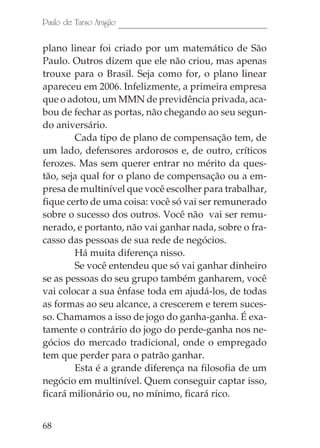 68
Paulo de Tarso Aragão
plano linear foi criado por um matemático de São
Paulo. Outros dizem que ele não criou, mas apenas
trouxe para o Brasil. Seja como for, o plano linear
apareceu em 2006. Infelizmente, a primeira empresa
que o adotou, um MMN de previdência privada, aca-
bou de fechar as portas, não chegando ao seu segun-
do aniversário.
Cada tipo de plano de compensação tem, de
um lado, defensores ardorosos e, de outro, críticos
ferozes. Mas sem querer entrar no mérito da ques-
tão, seja qual for o plano de compensação ou a em-
presa de multinível que você escolher para trabalhar,
fique certo de uma coisa: você só vai ser remunerado
sobre o sucesso dos outros. Você não vai ser remu-
nerado, e portanto, não vai ganhar nada, sobre o fra-
casso das pessoas de sua rede de negócios.
Há muita diferença nisso.
Se você entendeu que só vai ganhar dinheiro
se as pessoas do seu grupo também ganharem, você
vai colocar a sua ênfase toda em ajudá-los, de todas
as formas ao seu alcance, a crescerem e terem suces-
so. Chamamos a isso de jogo do ganha-ganha. É exa-
tamente o contrário do jogo do perde-ganha nos ne-
gócios do mercado tradicional, onde o empregado
tem que perder para o patrão ganhar.
Esta é a grande diferença na filosofia de um
negócio em multinível. Quem conseguir captar isso,
ficará milionário ou, no mínimo, ficará rico.
 
