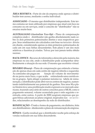 80
Paulo de Tarso Aragão
ÁREA RESTRITA - Parte do site da empresa onde apenas o distri-
buidor tem acesso, mediante a senha individual.
ASSOCIADO - O mesmo que distribuidor independente. Este ter-
mo costuma ser mais utilizado por empresas que atual com foco no
consumo ou em serviços, onde o conceito de “distribuidor” não se
encaixa muito bem.
AUSTRALIANO (Australian Two-Up) - Plano de compensação
complexo onde o distribuidor não ganha absolutamente nada so-
bre os dois primeiros patrocinados diretos e seus respectivos gru-
pos. Seus rendimentos são calculados com base no terceiro direto
em diante, considerando apenas os dois primeiros patrocinados de
cada um em suas linhas descendentes. Este plano é um dos mais
seletivos e ilusórios já criados. Talvez por isso jamais tenha obtido
sucesso.
BACK-OFFICE - Recurso de informática oferecido pela maioria das
empresas no seu site, onde o distribuidor pode acompanhar deta-
lhadamente a situação da sua rede. O mesmo que escritório virtual.
BINÁRIO (Binary) - Plano de compensação que estimula a forma-
ção de apenas duas em cada centro de negócio (direita e esquerda).
As comissões são pagas em função do volume de movimenta-
do na perna mais fraca, o que acaba estimulando uma corrida en-
tre os grupos. Após atingir o patamar máximo na tabela de remu-
neração, o distribuidor pode abrir novos centros de negócio, aumen-
tando indefinidamente seu potencial de ganhos. Nos anos 90,o pla-
no binário teve uma proliferação muito expressiva no mercado ame-
ricano, trazendo uma série de outros conceitos para o MLM, como o
pagamento semanal, volume acumulado para o mês seguinte e re-
entrada, entre outros. A partir de 2000 surgiram empresas que pa-
gam bônus adicionais ao plano original, inspirados nos o v e r r i -
des, relacionados ao desempenho da rede do distribuidor.
BONIFICAÇÃO - É toda a forma de pagamento, em dinheiro, feita
aos distribuidores obedecendo o plano de remuneração da empresa.
BÔNUS - Ganho residual que o distribuidor recebe pelo esforço de
vendas realizado em sua linha descendente.
 