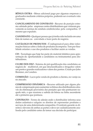 81
Pequena História do Marketing Multinível
BÔNUS EXTRA - Bônus adicional pago por algumas empresas a
graduados mediante critérios próprios, podendo ser eventual e não
constante.
CANCELAMENTO DE CONTRATO - Recurso de punição extre-
ma adotado pelas empresas contra distribuidores que violaram gra-
vemente as normas de conduta estabelecidas pela companhia. O
mesmo que expulsão.
CANDIDATO - Qualquer pessoa que já tenha sido incluída em uma
lista de nomes ou convidada a fazer parte do negócio.
CATÁLOGO DE PRODUTOS - É indispensável para obter infor-
mações básicas sobre a linha de produtos da empresa. Tem por fina-
lidade orientar o uso dos produtos e facilitar assim as vendas.
CD - Tecnologia que hoje faz parte do material didático para apre-
sentação da oportunidade a candidatos ou treinamentos para dis-
tribuidores.
CLUBE DOS DEZ - Sistema de pré-qualificação dos candidatos ao
negócio de multinível, em que desclassificados e drogados valem
um ponto e grandes realizadores valem dez pontos. Criado por John
Bremner, em Londres.
COMISSÃO - Lucro pela venda do produto a clientes, no varejo ou
no atacado.
COMPRESSÃO DINÂMICA - Recurso utilizado por alguns pla-
nos de compensação para aumentar os bônus dos distribuidores atra-
vés da eliminação provisória das posições que não pontuaram na-
quele mês, o que ocasiona a subida do bônus na linha ascendente
até o primeiro que pontuou.
CONTRATO - Termo de adesão onde o distribuidor informa seus
dados cadastrais e adquire os direitos de representar produtos e
serviços de uma determinada companhia. O contrato garante os di-
reitos e deveres de ambas as partes e deve ser cuidadosamente ana-
lisado pelo candidato antes de tomar sua decisão de participar.
 