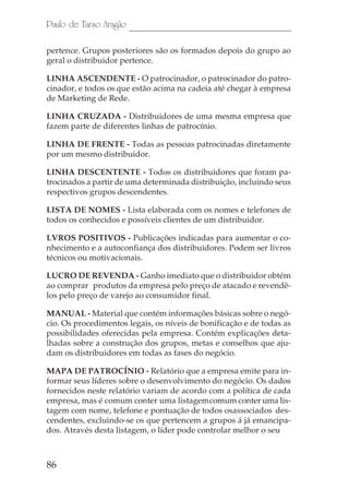 86
Paulo de Tarso Aragão
pertence. Grupos posteriores são os formados depois do grupo ao
geral o distribuidor pertence.
LINHA ASCENDENTE - O patrocinador, o patrocinador do patro-
cinador, e todos os que estão acima na cadeia até chegar à empresa
de Marketing de Rede.
LINHA CRUZADA - Distribuidores de uma mesma empresa que
fazem parte de diferentes linhas de patrocínio.
LINHA DE FRENTE - Todas as pessoas patrocinadas diretamente
por um mesmo distribuidor.
LINHA DESCENTENTE - Todos os distribuidores que foram pa-
trocinados a partir de uma determinada distribuição, incluindo seus
respectivos grupos descendentes.
LISTA DE NOMES - Lista elaborada com os nomes e telefones de
todos os conhecidos e possíveis clientes de um distribuidor.
LVROS POSITIVOS - Publicações indicadas para aumentar o co-
nhecimento e a autoconfiança dos distribuidores. Podem ser livros
técnicos ou motivacionais.
LUCRO DE REVENDA - Ganho imediato que o distribuidor obtém
ao comprar produtos da empresa pelo preço de atacado e revendê-
los pelo preço de varejo ao consumidor final.
MANUAL - Material que contém informações básicas sobre o negó-
cio. Os procedimentos legais, os níveis de bonificação e de todas as
possibilidades oferecidas pela empresa. Contém explicações deta-
lhadas sobre a construção dos grupos, metas e conselhos que aju-
dam os distribuidores em todas as fases do negócio.
MAPA DE PATROCÍNIO - Relatório que a empresa emite para in-
formar seus líderes sobre o desenvolvimento do negócio. Os dados
fornecidos neste relatório variam de acordo com a política de cada
empresa, mas é comum conter uma listagemcomum conter uma lis-
tagem com nome, telefone e pontuação de todos osassociados des-
cendentes, excluindo-se os que pertencem a grupos á já emancipa-
dos. Através desta listagem, o líder pode controlar melhor o seu
 