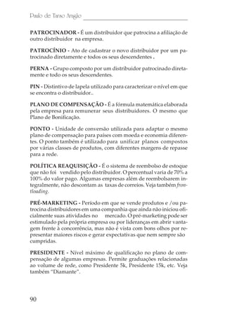90
Paulo de Tarso Aragão
PATROCINADOR - É um distribuidor que patrocina a afiliação de
outro distribuidor na empresa.
PATROCÍNIO - Ato de cadastrar o novo distribuidor por um pa-
trocinado diretamente e todos os seus descendentes .
PERNA - Grupo composto por um distribuidor patrocinado direta-
mente e todo os seus descendentes.
PIN - Distintivo de lapela utilizado para caracterizar o nível em que
se encontra o distribuidor..
PLANO DE COMPENSAÇÃO - É a fórmula matemática elaborada
pela empresa para remunerar seus distribuidores. O mesmo que
Plano de Bonificação.
PONTO - Unidade de conversão utilizada para adaptar o mesmo
plano de compensação para países com moeda e economia diferen-
tes. O ponto também é utilizado para unificar planos compostos
por várias classes de produtos, com diferentes margens de repasse
para a rede.
POLÍTICA REAQUISIÇÃO - É o sistema de reembolso de estoque
que não foi vendido pelo distribuidor. O percentual varia de 70% a
100% do valor pago. Algumas empresas além de reembolsarem in-
tegralmente, não descontam as taxas de correios. Veja também fron-
tloading.
PRÉ-MARKETING - Período em que se vende produtos e /ou pa-
trocina distribuidores em uma companhia que ainda não iniciou ofi-
cialmente suas atividades no mercado. O pré-marketing pode ser
estimulado pela própria empresa ou por lideranças em abrir vanta-
gem frente à concorrência, mas não é vista com bons olhos por re-
presentar maiores riscos e gerar expectativas que nem sempre são
cumpridas.
PRESIDENTE - Nível máximo de qualificação no plano de com-
pensação de algumas empresas. Permite graduações relacionadas
ao volume de rede, como Presidente 5k, Presidente 15k, etc. Veja
também “Diamante”.
 