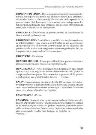 91
Pequena História do Marketing Multinível
PRINCÍPIO DE LINHA - Diz-se do plano de compensação que dis-
tribui a maior parte dos bônus nos primeiros níveis. Esta caracterís-
tica tende a tornar o plano maisigualitário reduzindo o potencial de
ganhos porém distribuindo os rendimentos para mais pessoas. É o
timo de plano adequado para empresas que desejam oferecer renda
extra, com baixo índice de desistências.
PROGRAMA - É o software de gerenciamento de distribuição de
bônus adotado pela empresa.
PROFUNDIDADE - É a distância – medida em função do número
de intermediários – que separa o distribuidor de um descendente.
Quanto maior for o número de distribuidores ativos dispostos em
profundidade, maior será a segurança de sua organização. Em ou-
tras palavras, o número de níveis na sua rede.
PROSPECTO - Candidato.
QUADRO BRANCO - Lousa portátil utilizada para apresentar o
plano de marketing em reuniões de oportunidade.
QUALIFICAÇÃO - Nível alcançado pelo distribuidor, após serem
aplicadas todas as regras e cálculos determinados pelo plano de
compensação da empresa. Que determina o percentual de ganhos
e os descontos que o distribuidor deverá receber.
RALLY - Evento mensal que reúne de 50 a 200 pessoas, com o obje-
tivo de promover o treinamento básico e motivação. O Rally é maior
que a reunião de treinamento e menor que o seminário. Muito co-
mum em cidades afastadas das capitais.
RAMIFICAÇÃO - Perna.
RANKING - Demonstrador numérico que indica o título do distri-
buidor. O primeiro“ranking” criado no marketing multinível atribuía
as diversas posições nomes de pedras preciosas, como rubi, esme-
ralda, safira e diamante. Com o passar do tempo, outras terminolo-
gias foram sendo criadas para designar as posições no
“ranking”.
 