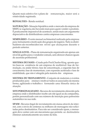 94
Paulo de Tarso Aragão
Quanto mais seletivo for o plano de remuneração, maior será a
rotatividade registrada.
ROYIALTIES - Renda residual.
SATURAÇÃO - Situação hipotética onde o mercado da empresa de
MMN se esgotaria,não havendo mais para quem vender o produto.
É praticamente impossível de acontecer, sendo mais um argumento
depreciativo de distribuidores contra empresas concorrentes.
SEMINÁRIO - Evento mensal ou bimestral realizado pela empresa
para treinamento emotivação dos grupos de negócio. Nele os distri-
buidores são reconhecidos nos níveis que alcançaram durante o
período anterior.
SINGLE-LEVEL - Plano de remuneração organizado em apenas um
nível de ganho para o vendedor comum, sem oferecer chances iguais
de ascensão profissional.
SISTEMA DE FASES - Criado pelo Prof.Charles King, aponta qua-
tro fases na existência de um empresa de multinível: fase de for-
mulação, ou andar térreo; fase de concentração, a segunda fase de
crescimento; fase de momentum, com expansão acelerada e fase de
estabilidade, que não é atingida pela maioria das empresas.
SISTEMA DE TREINAMENTO - Conjunto de materiais e eventos
produzidos para ensinar e motivar todos os associados da mesma
forma, agilizando o trabalho e formando uma filosofia única de
atuação.
SITE PERSONALIZADO - Recurso de recrutamento oferecido pela
empresa onde o distribuidor recebe um site igual ao da companhia,
porém personalizado com seu número de inscrição para patrocínio
automático na sua rede.
SPAM - Recurso ilegal de recrutamento em massa através da inter-
net, com o envio de centenas ou milhares de mensagens não-solici-
tadas pelos destinatários. Para não ser considerado spam, a mensa-
gem deve contar com um mecanismo que permita ao destinatário
eliminar automaticamente seu nome da lista.
 