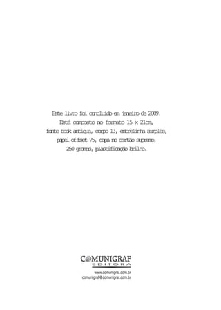Este livro foi concluído em janeiro de 2009.
Está composto no formato 15 x 21cm,
fonte book antiqua, corpo 13, entrelinha simples,
papel offset 75, capa no cartão supremo,
250 gramas, plastificação brilho.
www.comunigraf.com.br
comunigraf@comunigraf.com.br
 