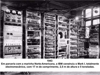 1943  Em parceria com a marinha Norte-Americana, a IBM construiu o Mark I, totalmente electromecânico, com 17 m de comprimento, 2,5 m de altura e 5 toneladas. 