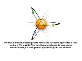 O CERN, Conseil Européen pour la Recherche Nucléaire, aproveitou a ideia  e criou a World Wide Web, interligando sistemas de pesquisas a Universidades, e a rede ganhou o público a partir dos anos 90.  