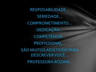 RESPOSABILIDADE...
SERIEDADE...
COMPROMETIMENTO...
DEDICAÇÃO...
COMPETÊNCIA...
PROFISSIONAL...
SÃO MUITOS ADJETIVOS PARA
DESCREVERVOCÊ...
PROFESSORA ROZANI...
 