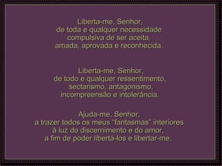 Liberta-me, Senhor, de toda e qualquer necessidade  compulsiva de ser aceita,  amada, aprovada e reconhecida.  Liberta-me, Senhor, de todo e qualquer ressentimento,  sectarismo, antagonismo, incompreensão e intolerância.  Ajuda-me, Senhor, a trazer todos os meus “fantasmas” interiores à luz do discernimento e do amor,  a fim de poder libertá-los e libertar-me.  