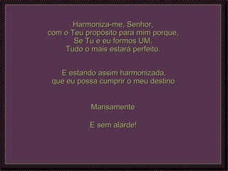 Harmoniza-me, Senhor, com o Teu propósito para mim porque, Se Tu e eu formos UM, Tudo o mais estará perfeito. E estando assim harmonizada, que eu possa cumprir o meu destino   Mansamente  E sem alarde!   