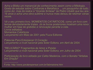 Acha a Bíblia um manancial de conhecimento assim como a Mitologia. Gosta de estudar sobre Confrarias e Metafísica ... um pouquinho de tudo, como diz, mas dá realce à "Grande Síntese" de Pietro Ubaldi que leu aos 16 anos e acha uma obra sublime e nunca mais deixou de retomar várias vezes.   Vê o seu primeiro livro, MOMENTOS CATÁRTICOS, como um livro com temas denotadamente tristes. Já os livros posteriores mostram uma nova mulher em fase de gratidão e renovação perante a vida.  Livros editados: Momentos Catárticos Lançamento em Maio de 2001 pela Fiuza Editores     Palavras Para Entorpecer O Coração Lançamento a nível nacional pela Soler Editora, em Abril de 2004     "RELICÁRIO" Fragmentos de Amor e Paixão  Lançamento a nível nacional pela Soler Editora, em Julho de 2004     Participação do livro editado por Celito Medeiros, com o Soneto "Artistas Em Oração"  — ————— Fonte: http://www.paralerepensar.com.br/fatimairene.htm 