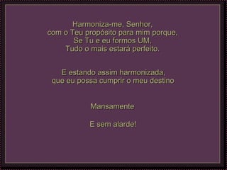 Harmoniza-me, Senhor, com o Teu propósito para mim porque, Se Tu e eu formos UM, Tudo o mais estará perfeito. E estando assim harmonizada, que eu possa cumprir o meu destino   Mansamente  E sem alarde!   
