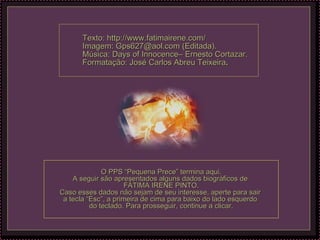 Texto: http://www.fatimairene.com/   Imagem: Gps627@aol.com (Editada). Música: Days of Innocence– Ernesto Cortazar. Formatação: José Carlos Abreu Teixeira . O PPS “Pequena Prece” termina aqui. A seguir são apresentados alguns dados biográficos de  FÁTIMA IRENE PINTO. Caso esses dados não sejam de seu interesse, aperte para sair  a tecla “Esc”, a primeira de cima para baixo do lado esquerdo  do teclado. Para prosseguir, continue a clicar. 